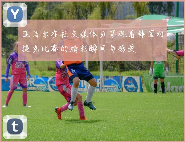 亚马尔在社交媒体分享观看韩国对捷克比赛的精彩瞬间与感受