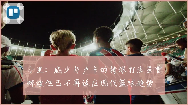 小里：威少与卢卡的持球打法虽曾辉煌但已不再适应现代篮球趋势