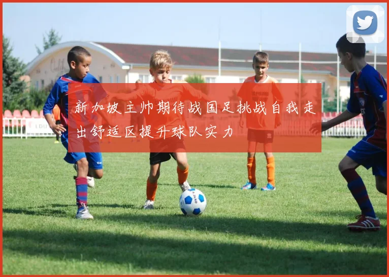 新加坡主帅期待战国足挑战自我走出舒适区提升球队实力