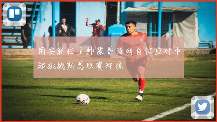 国安新任主帅蒙哥马利自信应对中超挑战熟悉联赛环境