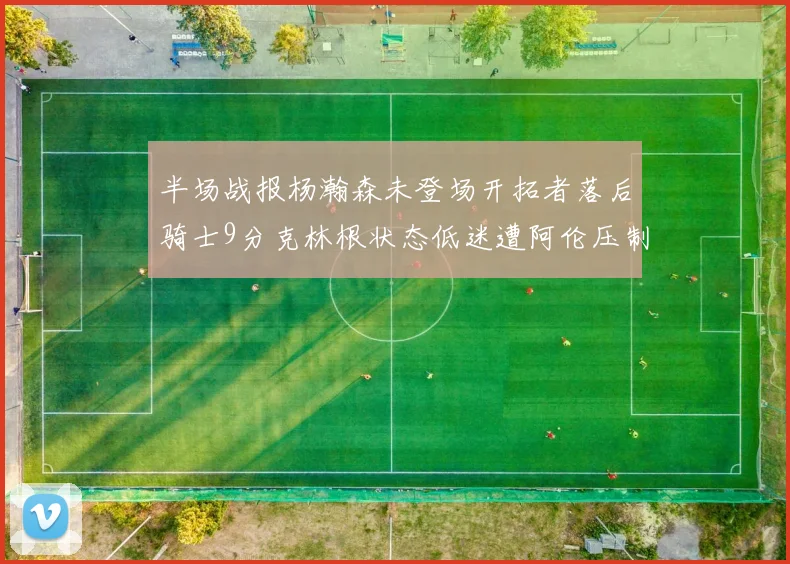 半场战报杨瀚森未登场开拓者落后骑士9分克林根状态低迷遭阿伦压制
