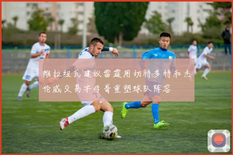 维拉纽瓦建议雷霆用切特多特和杰伦威交易字母哥重塑球队阵容