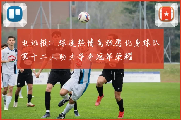 电讯报：球迷热情高涨愿化身球队第十二人助力争夺冠军荣耀