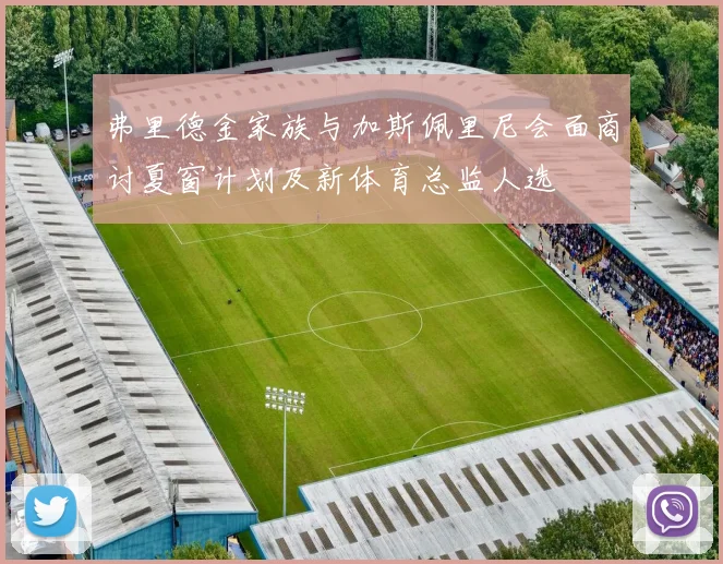 弗里德金家族与加斯佩里尼会面商讨夏窗计划及新体育总监人选