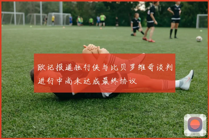 欧记报道独行侠与比贝罗维奇谈判进行中尚未达成最终协议