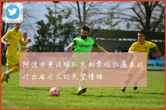 阿德尔曼谈球队失利责任归属表达对出局方式的失望情绪