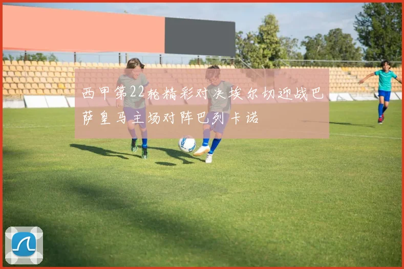西甲第22轮精彩对决埃尔切迎战巴萨皇马主场对阵巴列卡诺