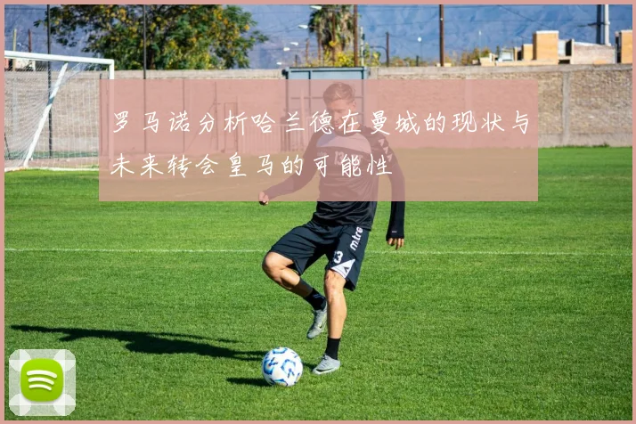 罗马诺分析哈兰德在曼城的现状与未来转会皇马的可能性