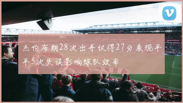 杰伦布朗28次出手仅得27分表现平平5次失误影响球队效率