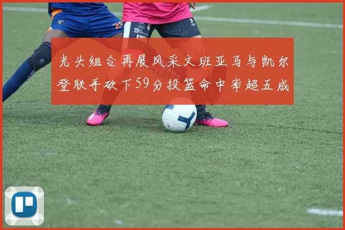 光头组合再展风采文班亚马与凯尔登联手砍下59分投篮命中率超五成