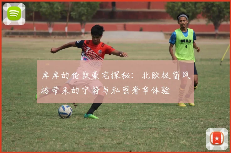库库的伦敦豪宅探秘：北欧极简风格带来的宁静与私密奢华体验