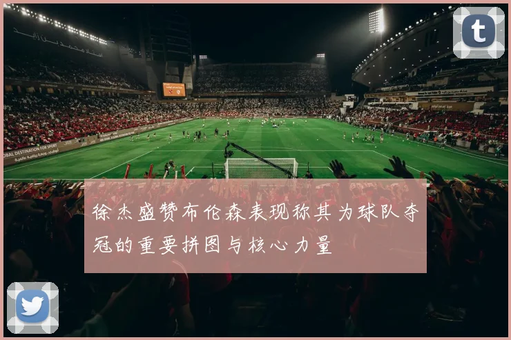 徐杰盛赞布伦森表现称其为球队夺冠的重要拼图与核心力量
