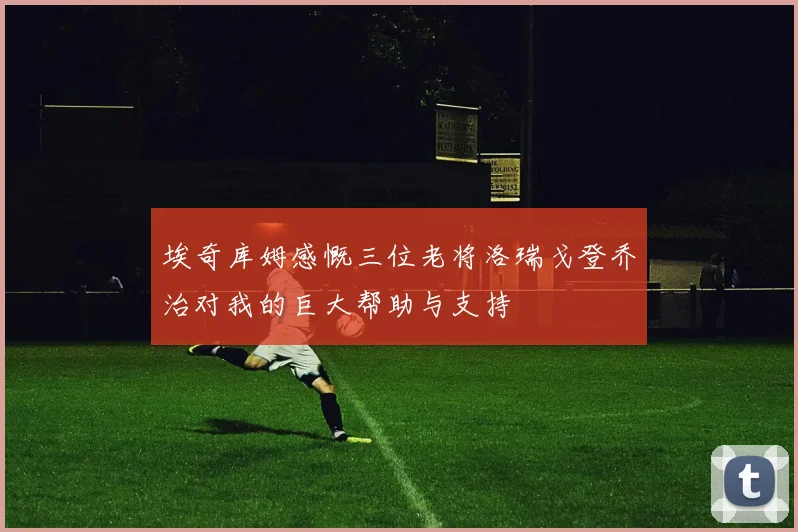 埃奇库姆感慨三位老将洛瑞戈登乔治对我的巨大帮助与支持