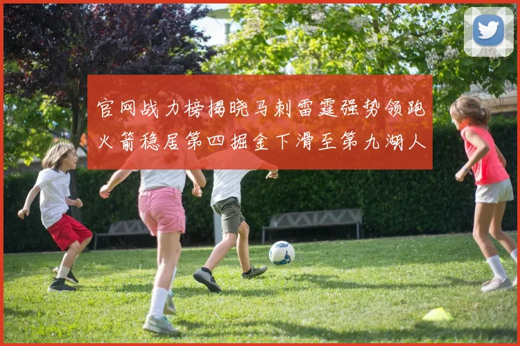 官网战力榜揭晓马刺雷霆强势领跑火箭稳居第四掘金下滑至第九湖人十名勇士十六快船十九