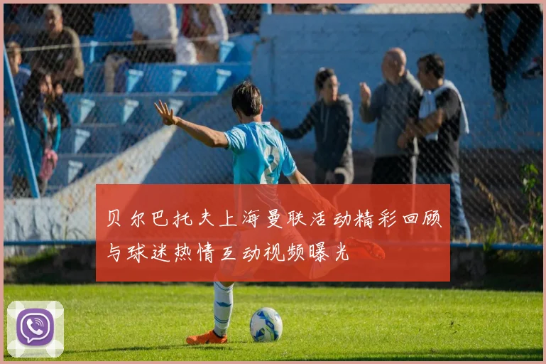 贝尔巴托夫上海曼联活动精彩回顾与球迷热情互动视频曝光