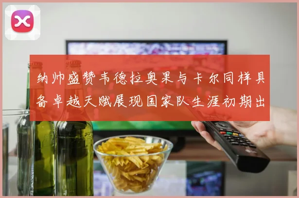 纳帅盛赞韦德拉奥果与卡尔同样具备卓越天赋展现国家队生涯初期出色表现