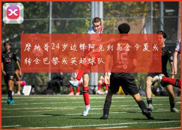 摩纳哥24岁边锋阿克利乌舍今夏或转会巴黎或英超球队