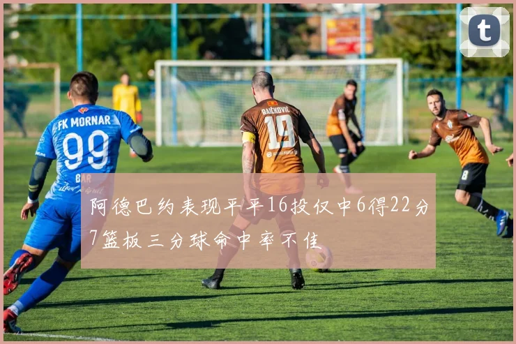 阿德巴约表现平平16投仅中6得22分7篮板三分球命中率不佳