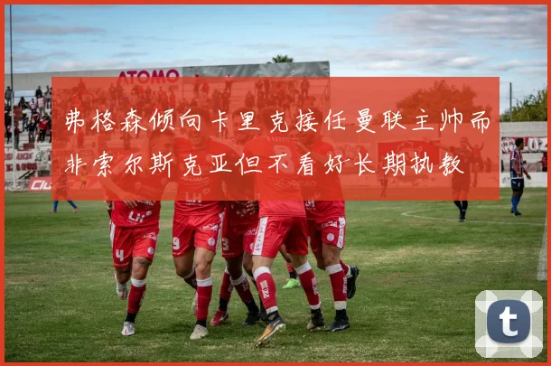 弗格森倾向卡里克接任曼联主帅而非索尔斯克亚但不看好长期执教