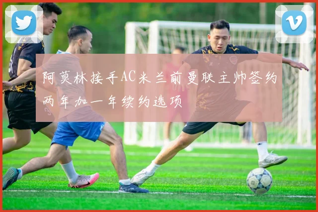 阿莫林接手AC米兰前曼联主帅签约两年加一年续约选项