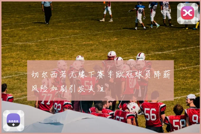 切尔西若无缘下赛季欧冠球员降薪风险加剧引发关注