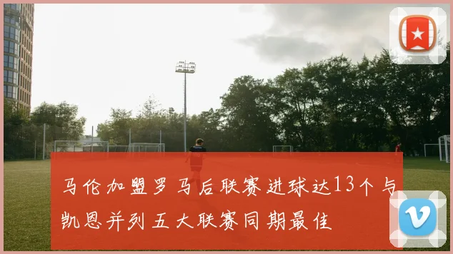 马伦加盟罗马后联赛进球达13个与凯恩并列五大联赛同期最佳