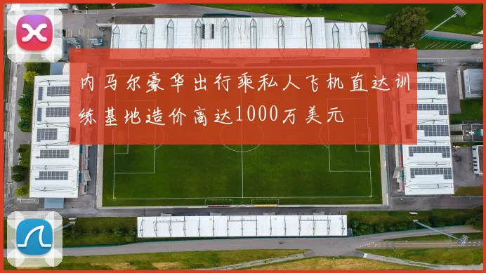 内马尔豪华出行乘私人飞机直达训练基地造价高达1000万美元