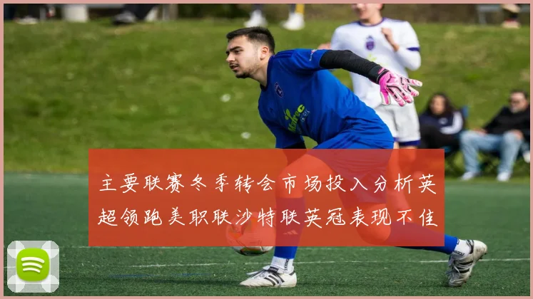 主要联赛冬季转会市场投入分析英超领跑美职联沙特联英冠表现不佳
