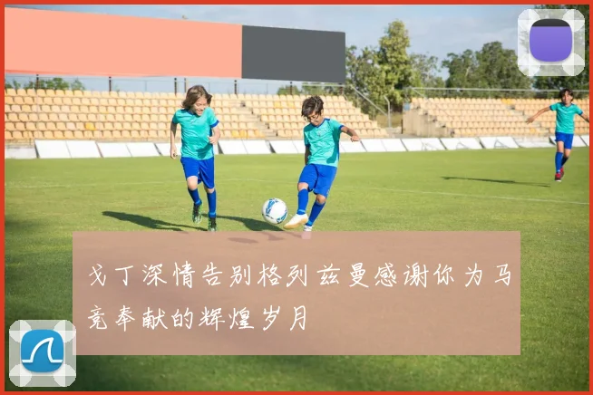 戈丁深情告别格列兹曼感谢你为马竞奉献的辉煌岁月
